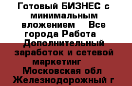 Готовый БИЗНЕС с минимальным вложением! - Все города Работа » Дополнительный заработок и сетевой маркетинг   . Московская обл.,Железнодорожный г.